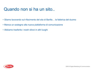 Quando non si ha un sito..

• Stiamo lavorando sul rifacimento del sito di Barilla… la fabbrica del duomo

• Manca un sostegno alla nuova piattaforma di comunicazione

• Abbiamo trasferito i nostri sforzi in altri luoghi




                                                                  2009 ® Digital Marketing & Communication
 