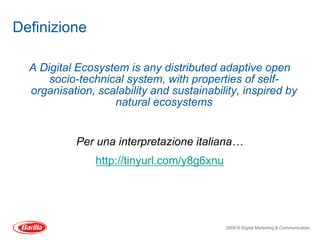 Definizione

  A Digital Ecosystem is any distributed adaptive open
      socio-technical system, with properties of self-
  organisation, scalability and sustainability, inspired by
                   natural ecosystems


            Per una interpretazione italiana…
                http://tinyurl.com/y8g6xnu




                                             2009 ® Digital Marketing & Communication
 