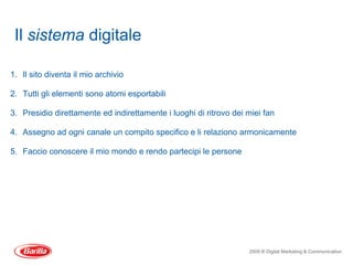 Il sistema digitale

1. Il sito diventa il mio archivio

2. Tutti gli elementi sono atomi esportabili

3. Presidio direttamente ed indirettamente i luoghi di ritrovo dei miei fan

4. Assegno ad ogni canale un compito specifico e li relaziono armonicamente

5. Faccio conoscere il mio mondo e rendo partecipi le persone




                                                                   2009 ® Digital Marketing & Communication
 