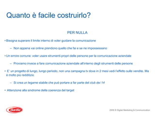 Quanto è facile costruirlo?

                                                PER NULLA

• Bisogna superare il limite interno di voler guidare la comunicazione

    – Non appena vai online prendono quello che fai e se ne impossessano

• Un errore comune: voler usare strumenti propri delle persone per la comunicazione aziendale

    – Proviamo invece a fare comunicazione aziendale all’interno degli strumenti delle persone

• E’ un progetto di lungo, lungo periodo, non una campagna tv dove in 2 mesi vedi l’effetto sulle vendite. Ma
 è molto più redditizio

    – Si crea un legame stabile che può portare a far parte del club dei 14

• Attenzione alla sindrome della coerenza del target




                                                                               2009 ® Digital Marketing & Communication
 