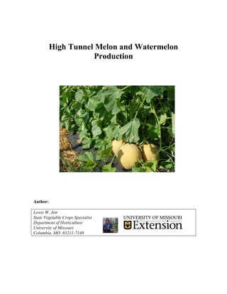 High Tunnel Melon and Watermelon
                     Production




Author:

Lewis W. Jett
State Vegetable Crops Specialist
Department of Horticulture
University of Missouri
Columbia, MO 65211-7140
 