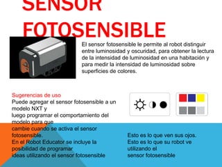 SENSOR
FOTOSENSIBLEEl sensor fotosensible le permite al robot distinguir
entre luminosidad y oscuridad, para obtener la lectura
de la intensidad de luminosidad en una habitación y
para medir la intensidad de luminosidad sobre
superficies de colores.
Sugerencias de uso
Puede agregar el sensor fotosensible a un
modelo NXT y
luego programar el comportamiento del
modelo para que
cambie cuando se activa el sensor
fotosensible.
En el Robot Educator se incluye la
posibilidad de programar
ideas utilizando el sensor fotosensible
Esto es lo que ven sus ojos.
Esto es lo que su robot ve
utilizando el
sensor fotosensible
 