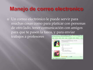 Manejo de correo electronicoUn correo electrónico le puede servir para muchas cosas como para platicar con personas de otro lado, tener comunicación con amigos para que te pasen la tarea, y para enviar trabajos a profesores