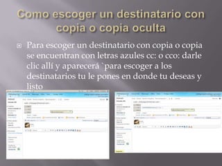 Como escoger un destinatario con copia o copia ocultaPara escoger un destinatario con copia o copia se encuentran con letras azules cc: o cco: darle clic allí y aparecerá `para escoger a los destinatarios tu le pones en donde tu deseas y listo