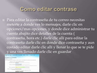 Como editar contrasePara editar la contraseña de tu correo necesitas meterte a donde ves lo mensajes, darle clic en opciones/mas opciones, y donde dice administrar tu cuenta abajito dice detalles de la cuenta ( contraseña, hora etc.) darle clic allí para editar la contraseña darle clic en donde dice contraseña y aun costado editar darle clic allí y llenar lo que se te pide y una ves llenado darle clic en guardar