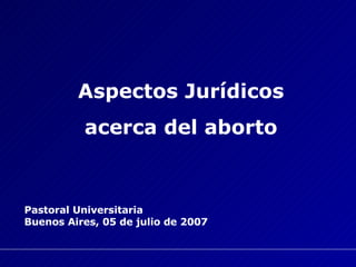 Aspectos Jurídicos acerca del aborto Pastoral Universitaria Buenos Aires, 05 de julio de 2007   