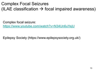 13
Complex focal seizure:
https://www.youtube.com/watch?v=N34Un6uYejU
Epilepsy Society (https://www.epilepsysociety.org.uk/)
Complex Focal Seizures
(ILAE classification  focal impaired awareness)
 