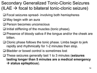 14
Secondary Generalized Tonic-Clonic Seizures
(ILAE  focal to bilateral tonic-clonic seizure)
 Focal seizures spread- involving both hemispheres
 May begin with an aura
 Person becomes unconscious
 Initial stiffening of the muscles (tonic phase).
 Presence of bloody saliva if the tongue and/or the cheek are
bitten.
 Clonic phase follows the tonic phase. Limbs begin to jerk
rapidly and rhythmically for 1-2 minutes then stop.
 Bladder or bowel control is sometimes lost
 These seizures generally last 1 to 3 minutes (seizures
lasting longer than 5 minutes are a medical emergency
 status epilepticus).
 
