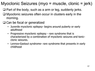 17
Myoclonic Seizures (myo = muscle, clonic = jerk)
 Part of the body, such as a arm or leg, suddenly jerks.
 Myoclonic seizures often occur in clusters early in the
morning.
 Can be focal or generalized
• Juvenile myoclonic epilepsy- begins around puberty or early
adulthood
• Progressive myoclonic epilepsy - rare syndrome that is
characterized by a combination of myoclonic seizures and tonic-
clonic seizures.
• Lennox-Gastaut syndrome- rare syndrome that presents in early
childhood
 