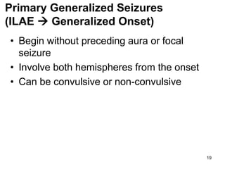 19
Primary Generalized Seizures
(ILAE  Generalized Onset)
• Begin without preceding aura or focal
seizure
• Involve both hemispheres from the onset
• Can be convulsive or non-convulsive
 