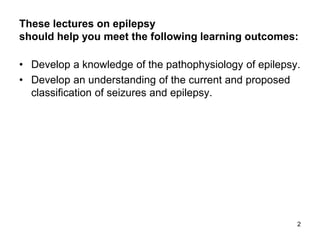 These lectures on epilepsy
should help you meet the following learning outcomes:
• Develop a knowledge of the pathophysiology of epilepsy.
• Develop an understanding of the current and proposed
classification of seizures and epilepsy.
2
 