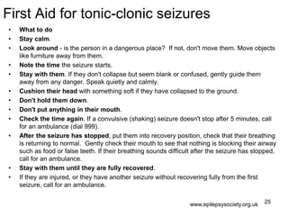 First Aid for tonic-clonic seizures
• What to do
• Stay calm.
• Look around - is the person in a dangerous place? If not, don't move them. Move objects
like furniture away from them.
• Note the time the seizure starts.
• Stay with them. If they don't collapse but seem blank or confused, gently guide them
away from any danger. Speak quietly and calmly.
• Cushion their head with something soft if they have collapsed to the ground.
• Don't hold them down.
• Don't put anything in their mouth.
• Check the time again. If a convulsive (shaking) seizure doesn't stop after 5 minutes, call
for an ambulance (dial 999).
• After the seizure has stopped, put them into recovery position, check that their breathing
is returning to normal. Gently check their mouth to see that nothing is blocking their airway
such as food or false teeth. If their breathing sounds difficult after the seizure has stopped,
call for an ambulance.
• Stay with them until they are fully recovered.
• If they are injured, or they have another seizure without recovering fully from the first
seizure, call for an ambulance.
25www.epilepsysociety.org.uk
 