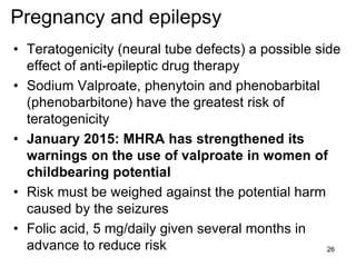 Pregnancy and epilepsy
• Teratogenicity (neural tube defects) a possible side
effect of anti-epileptic drug therapy
• Sodium Valproate, phenytoin and phenobarbital
(phenobarbitone) have the greatest risk of
teratogenicity
• January 2015: MHRA has strengthened its
warnings on the use of valproate in women of
childbearing potential
• Risk must be weighed against the potential harm
caused by the seizures
• Folic acid, 5 mg/daily given several months in
advance to reduce risk 26
 