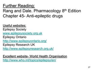 27
Further Reading:
Rang and Dale. Pharmacology 8th Edition
Chapter 45- Anti-epileptic drugs
Useful websites:
Epilepsy Society
www.epilepsysociety.org.uk
Epilepsy Ontario
http://www.epilepsyontario.org/
Epilepsy Research UK
http://www.epilepsyresearch.org.uk/
Excellent website- World Health Organisation
http://www.who.int/topics/epilepsy/en/
 
