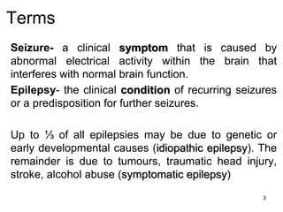 Terms
Seizure- a clinical symptom that is caused by
abnormal electrical activity within the brain that
interferes with normal brain function.
Epilepsy- the clinical condition of recurring seizures
or a predisposition for further seizures.
Up to ⅓ of all epilepsies may be due to genetic or
early developmental causes (idiopathic epilepsy). The
remainder is due to tumours, traumatic head injury,
stroke, alcohol abuse (symptomatic epilepsy)
3
 