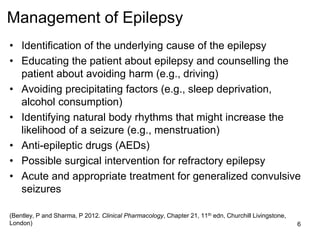 Management of Epilepsy
• Identification of the underlying cause of the epilepsy
• Educating the patient about epilepsy and counselling the
patient about avoiding harm (e.g., driving)
• Avoiding precipitating factors (e.g., sleep deprivation,
alcohol consumption)
• Identifying natural body rhythms that might increase the
likelihood of a seizure (e.g., menstruation)
• Anti-epileptic drugs (AEDs)
• Possible surgical intervention for refractory epilepsy
• Acute and appropriate treatment for generalized convulsive
seizures
(Bentley, P and Sharma, P 2012. Clinical Pharmacology, Chapter 21, 11th edn, Churchill Livingstone,
London) 6
 