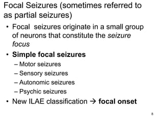 8
• Focal seizures originate in a small group
of neurons that constitute the seizure
focus
• Simple focal seizures
– Motor seizures
– Sensory seizures
– Autonomic seizures
– Psychic seizures
• New ILAE classification  focal onset
Focal Seizures (sometimes referred to
as partial seizures)
 