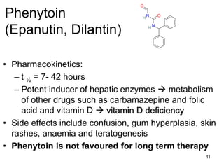 11
Phenytoin
(Epanutin, Dilantin)
• Pharmacokinetics:
– t ½ = 7- 42 hours
– Potent inducer of hepatic enzymes  metabolism
of other drugs such as carbamazepine and folic
acid and vitamin D  vitamin D deficiency
• Side effects include confusion, gum hyperplasia, skin
rashes, anaemia and teratogenesis
• Phenytoin is not favoured for long term therapy
O
N
H
N
O
H
 