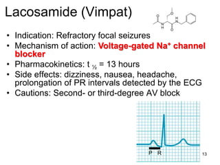 13
Lacosamide (Vimpat)
• Indication: Refractory focal seizures
• Mechanism of action: Voltage-gated Na+ channel
blocker
• Pharmacokinetics: t ½ = 13 hours
• Side effects: dizziness, nausea, headache,
prolongation of PR intervals detected by the ECG
• Cautions: Second- or third-degree AV block
RP
 