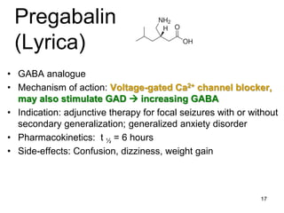 17
Pregabalin
(Lyrica)
• GABA analogue
• Mechanism of action: Voltage-gated Ca2+ channel blocker,
may also stimulate GAD  increasing GABA
• Indication: adjunctive therapy for focal seizures with or without
secondary generalization; generalized anxiety disorder
• Pharmacokinetics: t ½ = 6 hours
• Side-effects: Confusion, dizziness, weight gain
 