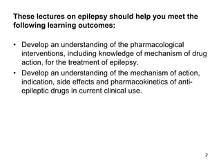 These lectures on epilepsy should help you meet the
following learning outcomes:
• Develop an understanding of the pharmacological
interventions, including knowledge of mechanism of drug
action, for the treatment of epilepsy.
• Develop an understanding of the mechanism of action,
indication, side effects and pharmacokinetics of anti-
epileptic drugs in current clinical use.
2
 