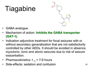 24
Tiagabine
• GABA analogue
• Mechanism of action: Inhibits the GABA transporter
(GAT-1)
• Indication adjunctive treatment for focal seizures with or
without secondary generalization that are not satisfactorily
controlled by other AEDs. It should be avoided in absence,
myoclonic, tonic and atonic seizures due to risk of seizure
exacerbation.
• Pharmacokinetics: t ½ = 7-9 hours
• Side-effects: sedation and confusion
S
S
O
O
N
H
H
 