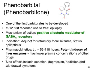 26
Phenobarbital
(Phenobarbitone)
• One of the first barbiturates to be developed
• 1912 first recorded use to treat epilepsy
• Mechanism of action: positive allosteric modulator of
GABAA receptors
• Indication: Adjunct for refractory focal seizures, status
epilepticus
• Pharmacokinetics: t ½ = 53-118 hours. Potent inducer of
liver enzymes - may lower plasma concentrations of other
drugs
• Side effects include sedation, depression, addiction and
withdrawal symptoms
O
O O
N NH H
 