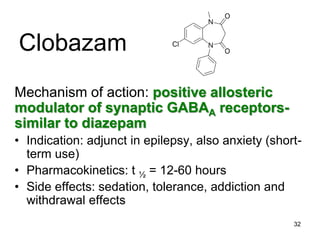 32
Clobazam
Mechanism of action: positive allosteric
modulator of synaptic GABAA receptors-
similar to diazepam
• Indication: adjunct in epilepsy, also anxiety (short-
term use)
• Pharmacokinetics: t ½ = 12-60 hours
• Side effects: sedation, tolerance, addiction and
withdrawal effects
 