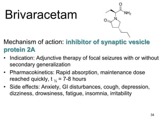 34
Brivaracetam
Mechanism of action: inhibitor of synaptic vesicle
protein 2A
• Indication: Adjunctive therapy of focal seizures with or without
secondary generalization
• Pharmacokinetics: Rapid absorption, maintenance dose
reached quickly, t ½ = 7-8 hours
• Side effects: Anxiety, GI disturbances, cough, depression,
dizziness, drowsiness, fatigue, insomnia, irritability
 