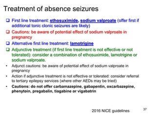Treatment of absence seizures
 First line treatment: ethosuximide, sodium valproate (offer first if
additional tonic clonic seizures are likely)
 Cautions: be aware of potential effect of sodium valproate in
pregnancy
 Alternative first line treatment: lamotrigine
 Adjunctive treatment (if first line treatment is not effective or not
tolerated): consider a combination of ethosuximide, lamotrigine or
sodium valproate.
• Adjunct cautions: be aware of potential effect of sodium valproate in
pregnancy
• Action if adjunctive treatment is not effective or tolerated: consider referral
to tertiary epilepsy services (where other AEDs may be tried)
• Cautions: do not offer carbamazepine, gabapentin, oxcarbazepine,
phenytoin, pregabalin, tiagabine or vigabatrin
37
2016 NICE guidelines
 
