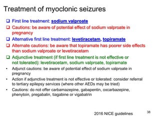 Treatment of myoclonic seizures
 First line treatment: sodium valproate
 Cautions: be aware of potential effect of sodium valproate in
pregnancy
 Alternative first line treatment: levetiracetam, topiramate
 Alternate cautions: be aware that topiramate has poorer side effects
than sodium valproate or levetiracetam
 Adjunctive treatment (if first line treatment is not effective or
not tolerated): levetiracetam, sodium valproate, topiramate
• Adjunct cautions: be aware of potential effect of sodium valproate in
pregnancy
• Action if adjunctive treatment is not effective or tolerated: consider referral
to tertiary epilepsy services (where other AEDs may be tried)
• Cautions: do not offer carbamazepine, gabapentin, oxcarbazepine,
phenytoin, pregabalin, tiagabine or vigabatrin
38
2016 NICE guidelines
 
