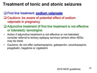 Treatment of tonic and atonic seizures
 First line treatment: sodium valproate
 Cautions: be aware of potential effect of sodium
valproate in pregnancy
 Adjunctive treatment (if first line treatment is not effective
or tolerated): lamotrigine
• Action if adjunctive treatment is not effective or not tolerated:
consider referral to tertiary epilepsy services (where other AEDs
may be tried)
• Cautions: do not offer carbamazepine, gabapentin, oxcarbazepine,
pregabalin, tiagabine or vigabatrin
39
2016 NICE guidelines
 
