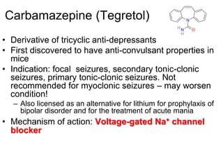 5
Carbamazepine (Tegretol)
• Derivative of tricyclic anti-depressants
• First discovered to have anti-convulsant properties in
mice
• Indication: focal seizures, secondary tonic-clonic
seizures, primary tonic-clonic seizures. Not
recommended for myoclonic seizures – may worsen
condition!
– Also licensed as an alternative for lithium for prophylaxis of
bipolar disorder and for the treatment of acute mania
• Mechanism of action: Voltage-gated Na+ channel
blocker
ON
N
H
H
 
