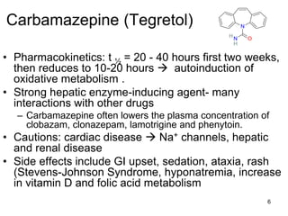 6
Carbamazepine (Tegretol)
• Pharmacokinetics: t ½ = 20 - 40 hours first two weeks,
then reduces to 10-20 hours  autoinduction of
oxidative metabolism .
• Strong hepatic enzyme-inducing agent- many
interactions with other drugs
– Carbamazepine often lowers the plasma concentration of
clobazam, clonazepam, lamotrigine and phenytoin.
• Cautions: cardiac disease  Na+ channels, hepatic
and renal disease
• Side effects include GI upset, sedation, ataxia, rash
(Stevens-Johnson Syndrome, hyponatremia, increase
in vitamin D and folic acid metabolism
ON
N
H
H
 