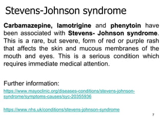 Stevens-Johnson syndrome
7
Carbamazepine, lamotrigine and phenytoin have
been associated with Stevens- Johnson syndrome.
This is a rare, but severe, form of red or purple rash
that affects the skin and mucous membranes of the
mouth and eyes. This is a serious condition which
requires immediate medical attention.
Further information:
https://www.mayoclinic.org/diseases-conditions/stevens-johnson-
syndrome/symptoms-causes/syc-20355936
https://www.nhs.uk/conditions/stevens-johnson-syndrome
 