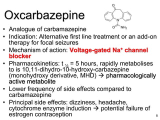 • Analogue of carbamazepine
• Indication: Alternative first line treatment or an add-on
therapy for focal seizures
• Mechanism of action: Voltage-gated Na+ channel
blocker
• Pharmacokinetics: t ½ = 5 hours, rapidly metabolises
to is 10,11-dihydro-10-hydroxy-carbazepine
(monohydroxy derivative, MHD)  pharmacologically
active metabolite
• Lower frequency of side effects compared to
carbamazepine
• Principal side effects: dizziness, headache,
cytochrome enzyme induction  potential failure of
estrogen contraception 8
Oxcarbazepine
 
