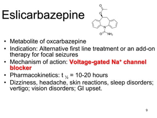 9
Eslicarbazepine
• Metabolite of oxcarbazepine
• Indication: Alternative first line treatment or an add-on
therapy for focal seizures
• Mechanism of action: Voltage-gated Na+ channel
blocker
• Pharmacokinetics: t ½ = 10-20 hours
• Dizziness, headache, skin reactions, sleep disorders;
vertigo; vision disorders; GI upset.
 