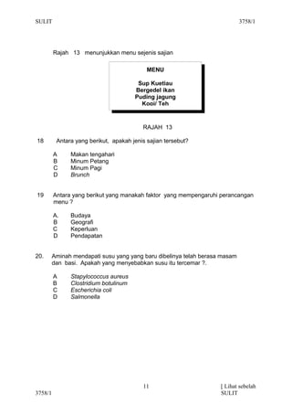 SULIT                                                                        3758/1




         Rajah 13 menunjukkan menu sejenis sajian

                                            MENU

                                        Sup Kuetiau
                                       Bergedel ikan
                                       Puding jagung
                                         Kopi/ Teh



                                          RAJAH 13

18        Antara yang berikut, apakah jenis sajian tersebut?

         A     Makan tengahari
         B     Minum Petang
         C     Minum Pagi
         D     Brunch


19       Antara yang berikut yang manakah faktor yang mempengaruhi perancangan
         menu ?

         A.    Budaya
         B     Geografi
         C     Keperluan
         D     Pendapatan


20.      Aminah mendapati susu yang yang baru dibelinya telah berasa masam
         dan basi. Apakah yang menyebabkan susu itu tercemar ?.

         A     Stapylococcus aureus
         B     Clostridium botulinum
         C     Escherichia coli
         D     Salmonella




                                          11                        [ Lihat sebelah
3758/1                                                              SULIT
 
