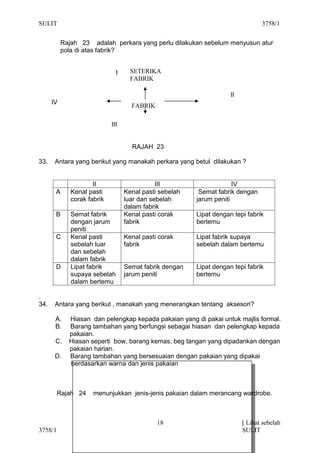 SULIT                                                                            3758/1


           Rajah 23 adalah perkara yang perlu dilakukan sebelum menyusun atur
           pola di atas fabrik?


                               I     SETERIKA
                                     FABRIK

                                                                     II
      IV
                                     FABRIK

                             III


                                     RAJAH 23

33.    Antara yang berikut yang manakah perkara yang betul dilakukan ?


                      II                      III                     IV
       A      Kenal pasti          Kenal pasti sebelah    Semat fabrik dengan
              corak fabrik         luar dan sebelah      jarum peniti
                                   dalam fabrik
       B      Semat fabrik         Kenal pasti corak     Lipat dengan tepi fabrik
              dengan jarum         fabrik                bertemu
              peniti
       C      Kenal pasti          Kenal pasti corak     Lipat fabrik supaya
              sebelah luar         fabrik                sebelah dalam bertemu
              dan sebelah
              dalam fabrik
       D      Lipat fabrik         Semat fabrik dengan   Lipat dengan tepi fabrik
              supaya sebelah       jarum peniti          bertemu
              dalam bertemu

.
34.    Antara yang berikut , manakah yang menerangkan tentang aksesori?

       A.    Hiasan dan pelengkap kepada pakaian yang di pakai untuk majlis formal.
       B.    Barang tambahan yang berfungsi sebagai hiasan dan pelengkap kepada
             pakaian.
       C.    Hiasan seperti bow, barang kemas, beg tangan yang dipadankan dengan
             pakaian harian.
       D.    Barang tambahan yang bersesuaian dengan pakaian yang dipakai
             berdasarkan warna dan jenis pakaian



         Rajah 24     menunjukkan jenis-jenis pakaian dalam merancang wardrobe.



                                              18                          [ Lihat sebelah
3758/1                                                                    SULIT
 