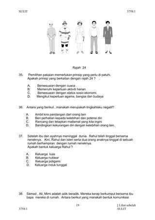 SULIT                                                                          3758/1




                                        Rajah 24

35.      Pemilihan pakaian memerlukan prinsip yang perlu di patuhi.
         Apakah prinsip yang berkaitan dengan rajah 24 ? .

         A.    Bersesuaian dengan cuaca .
         B.    Memenuhi keperluan aktiviti harian
         C.    Bersesuaian dengan status sosio ekonomi.
         D.    Mengikut keperluan agama, bangsa dan budaya


36.   Antara yang berikut , manakah merupakah tingkahlaku negatif?

      A.      Ambil kira pandangan dari orang lain
      B.      Beri perhatian kepada kelebihan dan potensi diri
      C.      Rancang dan tetapkan matlamat yang kita ingini
      D.      Bandingkan kekurangan diri dengan kelebihan orang lain.


37.      Setelah ibu dan ayahnya meninggal dunia. Rahul telah tinggal bersama
         neneknya. Kini, Rahul dan isteri serta dua orang anaknya tinggal di sebuah
         rumah berhampiran dengan rumah neneknya.
         Apakah bentuk keluarga Rahul ?

      A.      Keluarga luas
      B.      Keluarga nuklear
      C.      Keluarga poligami
      D.      Keluarga induk tunggal




38.   Samad , Ali, Mimi adalah adik beradik. Mereka kerap berkumpul bersama ibu
      bapa mereka di rumah. Antara berikut yang manakah bentuk komunikasi

                                           19                           [ Lihat sebelah
3758/1                                                                  SULIT
 