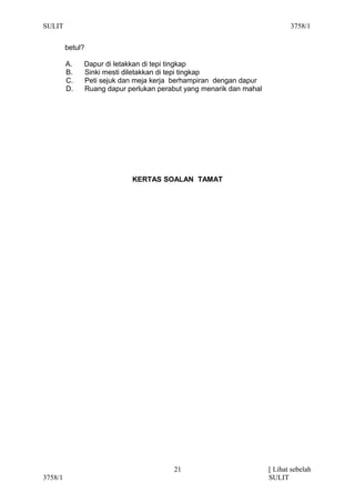 SULIT                                                                      3758/1


         betul?

         A.   Dapur di letakkan di tepi tingkap
         B.   Sinki mesti diletakkan di tepi tingkap
         C.   Peti sejuk dan meja kerja berhampiran dengan dapur
         D.   Ruang dapur perlukan perabut yang menarik dan mahal




                           KERTAS SOALAN TAMAT




                                       21                           [ Lihat sebelah
3758/1                                                              SULIT
 