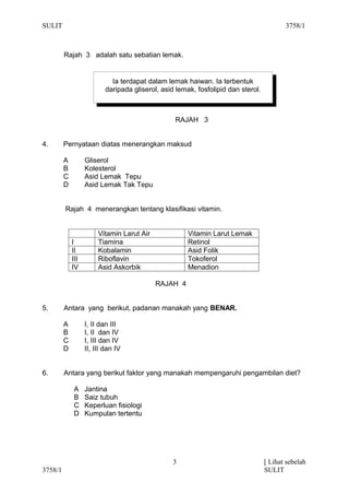 SULIT                                                                                     3758/1



         Rajah 3 adalah satu sebatian lemak.


                             Ia terdapat dalam lemak haiwan. Ia terbentuk
                           daripada gliserol, asid lemak, fosfolipid dan sterol.



                                                  RAJAH 3


4.       Pernyataan diatas menerangkan maksud

         A         Gliserol
         B         Kolesterol
         C         Asid Lemak Tepu
         D         Asid Lemak Tak Tepu


         Rajah 4 menerangkan tentang klasifikasi vitamin.


                        Vitamin Larut Air              Vitamin Larut Lemak
             I          Tiamina                        Retinol
             II         Kobalamin                      Asid Folik
             III        Riboflavin                     Tokoferol
             IV         Asid Askorbik                  Menadion

                                            RAJAH 4


5.       Antara yang berikut, padanan manakah yang BENAR.

         A         I, II dan III
         B         I, II dan IV
         C         I, III dan IV
         D         II, III dan IV


6.       Antara yang berikut faktor yang manakah mempengaruhi pengambilan diet?

              A    Jantina
              B    Saiz tubuh
              C    Keperluan fisiologi
              D    Kumpulan tertentu




                                                  3                                [ Lihat sebelah
3758/1                                                                             SULIT
 