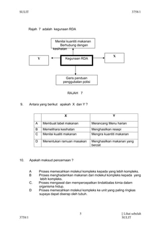 SULIT                                                                              3758/1




         Rajah 7 adalah kegunaan RDA


                             Menilai kuantiti makanan
                                 Berhubung dengan
                            kesihatan

                                                                      X
                  Y                  Kegunaan RDA




                                     Garis panduan
                                   penggubalan polisi


                                        RAJAH 7


9.       Antara yang berikut apakah X dan Y ?


                                    X                                Y

              A       Membuat label makanan             Merancang Menu harian
              B       Memelihara kesihatan              Menghasilkan resepi
              C       Menilai kualiti makanan           Mengira kuantiti makanan

              D       Menentukan ramuan masakan         Menghasilkan makanan yang
                                                        berzat



10.      Apakah maksud pencernaan ?


         A        Proses memecahkan molekul kompleks kepada yang lebih kompleks.
         B        Proses menghadamkan makanan dari molekul kompleks kepada yang
                   lebih kompleks.
         C.       Proses mengawal dan mempercepatkan tindakbalas kimia dalam
                  organisma hidup.
         D        Proses memecahkan molekul kompleks ke unit yang paling ringkas
                  supaya dapat diserap oleh tubuh.




                                                5                          [ Lihat sebelah
3758/1                                                                     SULIT
 