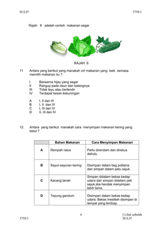 SULIT                                                                           3758/1



         Rajah 8 adalah contoh makanan segar




                                       RAJAH 8

11       Antara yang berikut yang manakah ciri makanan yang baik semasa
         memilih makanan itu ?.

         I     Berwarna hijau yang segar
         II    Rangup pada daun dan batangnya
         III   Tidak layu atau berlendir
         IV    Terdapat kesan kekuningan

         A     I, II dan III
         B     I, II dan IV
         C     I, III dan IV
         D     II, III dan IV



12.      Antara yang berikut manakah cara menyimpan makanan kering yang
         betul ?


                            Bahan Makanan          Cara Menyimpan Makanan

                A       Rempah ratus            Perlu direndam dan direbus
                                                dahulu


                B       Sayur-sayuran kering    Disimpan dalam beg politena
                                                dan simpan dalam petu sejuk.

                                                Simpan didalam bekas kedap
                C       Kacang tanah            udara dan simpan didalam peti
                                                sejuk jika hendak menyimpan
                                                lebih lama.

                D       Tepung gandum           Disimpan dalam bekas kedap
                                                udara. Bekas mestilah disimpan di
                                                tempat yang lembap.


                                            6                          [ Lihat sebelah
3758/1                                                                 SULIT
 
