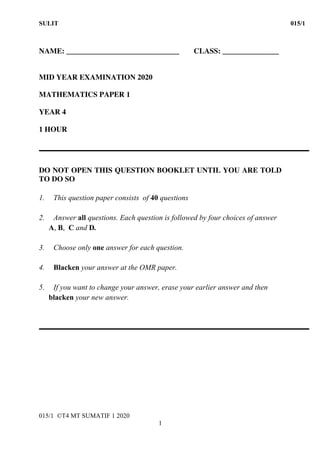 SULIT 015/1
015/1 ©T4 MT SUMATIF 1 2020
1
NAME: ______________________________ CLASS: _______________
MID YEAR EXAMINATION 2020
MATHEMATICS PAPER 1
YEAR 4
1 HOUR
DO NOT OPEN THIS QUESTION BOOKLET UNTIL YOU ARE TOLD
TO DO SO
1. This question paper consists of 40 questions
2. Answer all questions. Each question is followed by four choices of answer
A, B, C and D.
3. Choose only one answer for each question.
4. Blacken your answer at the OMR paper.
5. If you want to change your answer, erase your earlier answer and then
blacken your new answer.
 