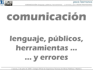COMUNICACIÓN (lenguaje, públicos, herramientas … y errores), para UNIÓN PROFESIONAL




comunicación
lenguaje, públicos,
  herramientas …
    … y errores
| Jueves, 2 de julio de 2009 | Colegio Oficial de Ingenieros Técnicos de Obras Públicas | Madrid |
 