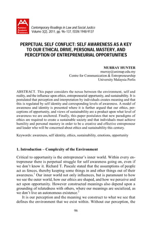 Contemporary Readings in Law and Social Justice
           Volume 3(2), 2011, pp. 96–137, ISSN 1948-9137


  PERPETUAL SELF CONFLICT: SELF AWARENESS AS A KEY
     TO OUR ETHICAL DRIVE, PERSONAL MASTERY, AND
    PERCEPTION OF ENTREPRENEURIAL OPPORTUNITIES

                                                               MURRAY HUNTER
                                                            murray@unimap.edu.my
                                         Centre for Communication & Entrepreneurship
                                                           University Malaysia Perlis


ABSTRACT. This paper considers the nexus between the environment, self and
reality, and the influence upon ethics, entrepreneurial opportunity, and sustainability. It is
postulated that perception and interpretation by individuals creates meaning and that
this is regulated by self identity and corresponding levels of awareness. A model of
awareness and identity is presented where it is further argued that our ethics, per-
ceptions of opportunity, and views of sustainability are a product upon what level of
awareness we are anchored. Finally, this paper postulates that new paradigms of
ethics are required to create a sustainable society and that individuals must achieve
humility and personal mastery in order to be a creative and effective entrepreneur
and leader who will be concerned about ethics and sustainability this century.

Keywords: awareness, self identity, ethics, sustainability, emotions, opportunity



1. Introduction – Complexity of the Environment

Critical to opportunity is the entrepreneur’s inner world. Within every en-
trepreneur there is perpetual struggle for self awareness going on, even if
we don’t know it. Richard T. Pascale stated that the assumptions of people
act as fences, thereby keeping some things in and other things out of their
awareness.1 Our inner world not only influences, but is paramount to how
we see the outer world, how our ethics are shaped, and how we perceive and
act upon opportunity. However constructed meanings also depend upon a
grounding of relatedness with others, where our meanings are socialized, as
we don’t live an autonomous existence.2
    It is our perception and the meaning we construct to what we see that
defines the environment that we exist within. Without our perception, the

                                             96
 