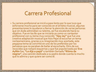 • Su carrera profesional se inició a paso lento por lo que tuvo que
esforzarse mucho para ser conocido en el ámbito musical, algunas
presentaciones lo ayudaron a llamar la atención de varias personas
que sin duda admiraban su talento, así fue escalando hacia su
objetivo. Fue en los 80 que se iniciaría ya como un cantautor
profesional con su tema muy conocido “Jipy Jay” que fue una
creativa adaptación musical que hizo Pepe al escuchar un tema
norteamericano, gracias a su imaginación muy acertada, este
pegajosa tema se convirtió en uno de los preferidos por los
peruanos que no paraban de bailar al escucharla. Otro de sus
recocidos que rompió esquemas y que fue popularizada por Eva
Ayllón fue, "Le dije a papá" o también llamado “Ritmo de
negros”, una canción dedicada a su padre donde cuenta lo mucho
que lo admira y que quiere ser como él.
 