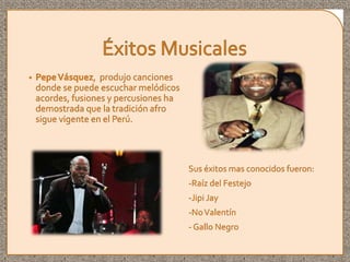 • PepeVásquez, produjo canciones
donde se puede escuchar melódicos
acordes, fusiones y percusiones ha
demostrada que la tradición afro
sigue vigente en el Perú.
Sus éxitos mas conocidos fueron:
-Raíz del Festejo
-Jipi Jay
-NoValentín
- Gallo Negro
 
