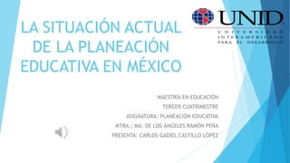 LA SITUACIÓN ACTUAL
DE LA PLANEACIÓN
EDUCATIVA EN MÉXICO
MAESTRIA EN EDUCACIÓN
TERCER CUATRIMESTRE
ASIGNATURA: PLANEACIÓN EDUCATIVA
MTRA.: MA. DE LOS ÁNGELES RAMÓN PEÑA
PRESENTA: CARLOS GADIEL CASTILLO LÓPEZ
 